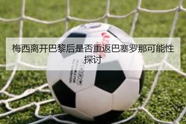 梅西离开巴黎后是否重返巴塞罗那可能性探讨