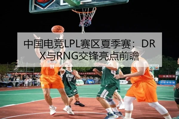 中国电竞LPL赛区夏季赛：DRX与RNG交锋亮点前瞻